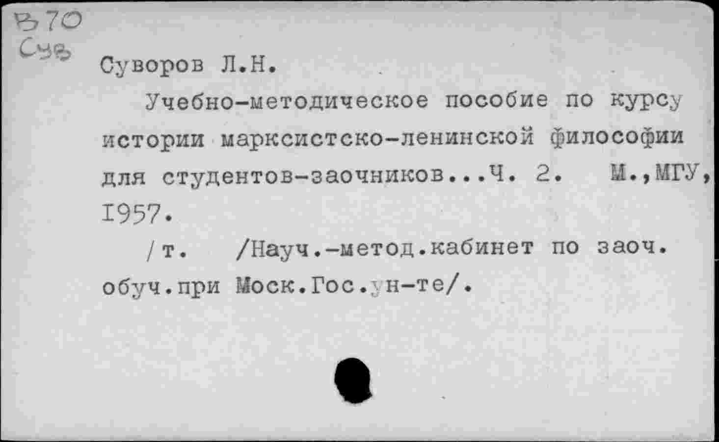 ﻿Суворов Л.Н.
Учебно-методическое пособие по курсу истории марксистско-ленинской философии для студентов-заочников...4. 2.	И.,МГУ
1957.
/т.	/Науч.-метод.кабинет по заоч.
обуч.при Моск.Гос.зн-те/.